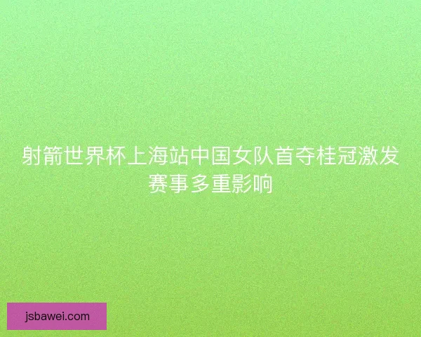 射箭世界杯上海站中国女队首夺桂冠激发赛事多重影响