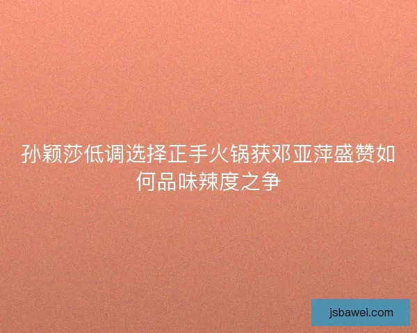 孙颖莎低调选择正手火锅获邓亚萍盛赞如何品味辣度之争
