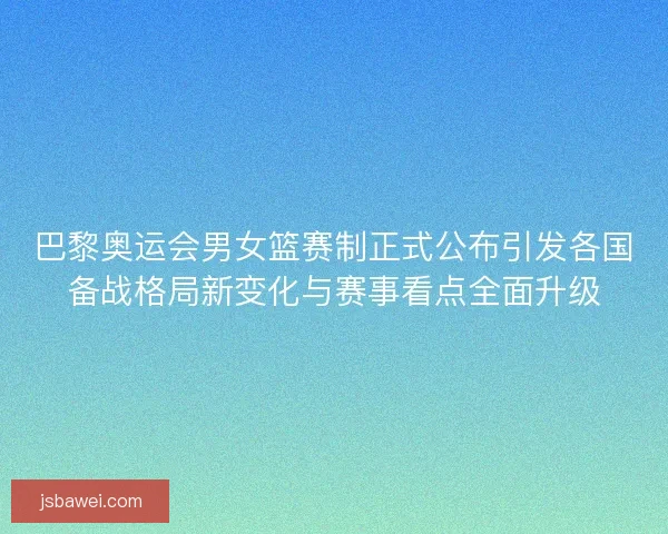 巴黎奥运会男女篮赛制正式公布引发各国备战格局新变化与赛事看点全面升级