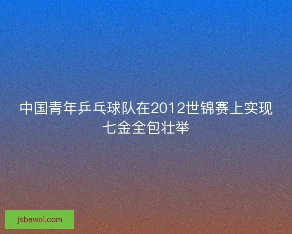 中国青年乒乓球队在2012世锦赛上实现七金全包壮举
