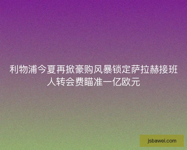 利物浦今夏再掀豪购风暴锁定萨拉赫接班人转会费瞄准一亿欧元