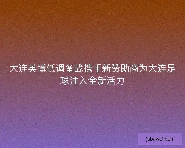 大连英博低调备战携手新赞助商为大连足球注入全新活力