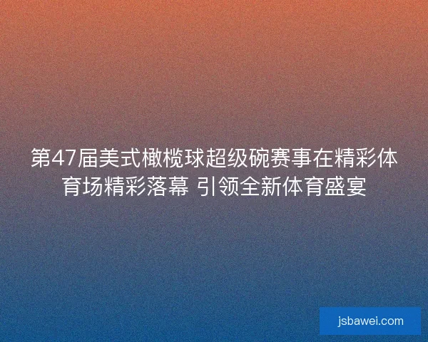 第47届美式橄榄球超级碗赛事在精彩体育场精彩落幕 引领全新体育盛宴