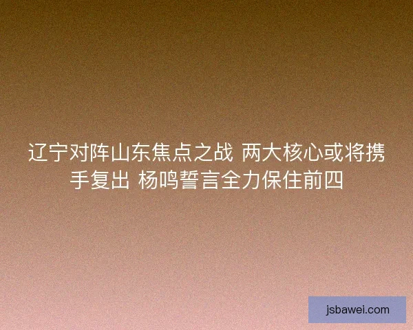 辽宁对阵山东焦点之战 两大核心或将携手复出 杨鸣誓言全力保住前四